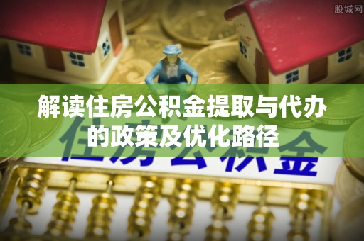 古塔解读住房公积金提取与代办的政策及优化路径