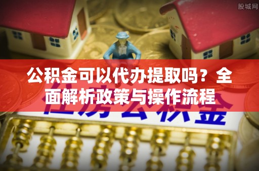 古塔公积金可以代办提取吗？全面解析政策与操作流程