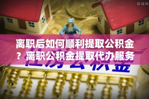 古塔离职后如何顺利提取公积金？离职公积金提取代办服务帮你搞定！