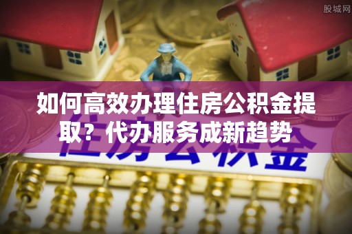 古塔如何高效办理住房公积金提取？代办服务成新趋势