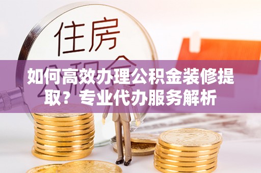 古塔如何高效办理公积金装修提取？专业代办服务解析