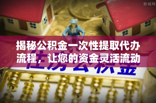 古塔揭秘公积金一次性提取代办流程，让您的资金灵活流动