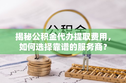 古塔揭秘公积金代办提取费用，如何选择靠谱的服务商？