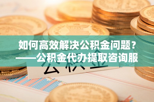 古塔如何高效解决公积金问题？——公积金代办提取咨询服务指南
