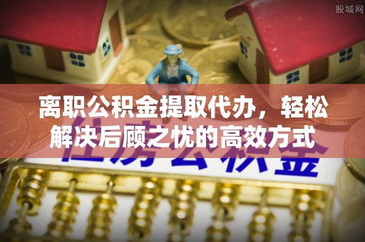 古塔离职公积金提取代办，轻松解决后顾之忧的高效方式