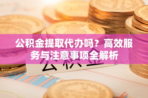 古塔公积金提取代办吗？高效服务与注意事项全解析