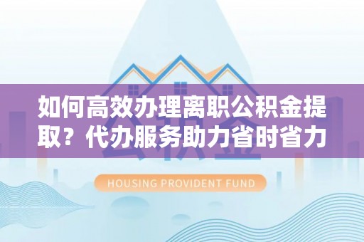 古塔如何高效办理离职公积金提取？代办服务助力省时省力