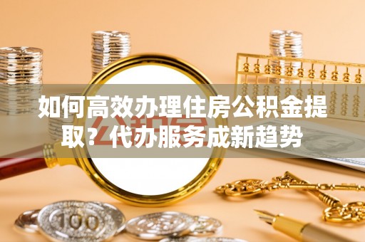 古塔如何高效办理住房公积金提取？代办服务成新趋势