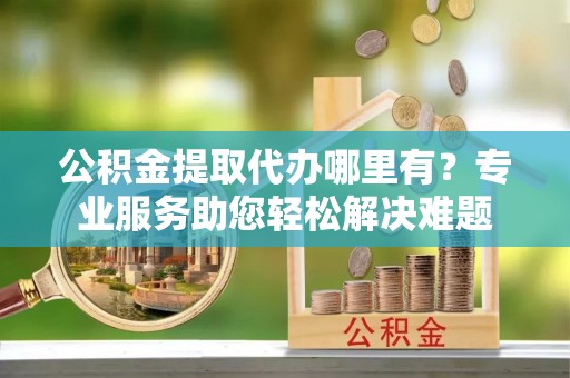古塔公积金提取代办哪里有？专业服务助您轻松解决难题