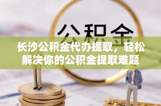 古塔长沙公积金代办提取，轻松解决你的公积金提取难题