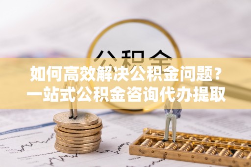古塔如何高效解决公积金问题？一站式公积金咨询代办提取服务全解析