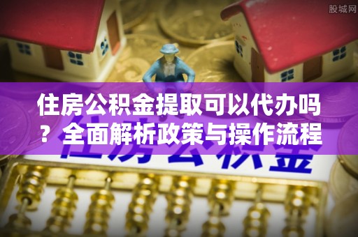 古塔住房公积金提取可以代办吗？全面解析政策与操作流程