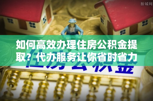 古塔如何高效办理住房公积金提取？代办服务让你省时省力