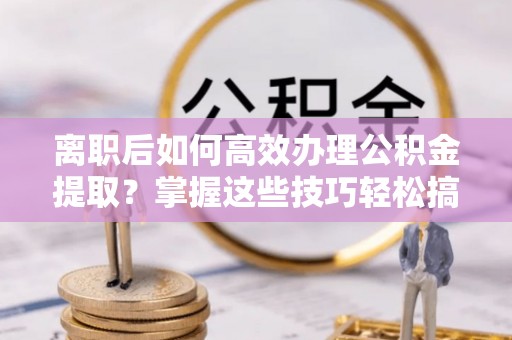 古塔离职后如何高效办理公积金提取？掌握这些技巧轻松搞定