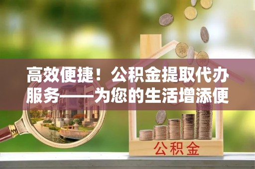 古塔高效便捷！公积金提取代办服务——为您的生活增添便利