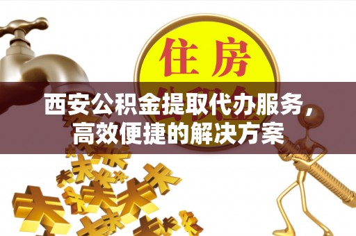 古塔西安公积金提取代办服务，高效便捷的解决方案