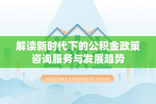 古塔解读新时代下的公积金政策咨询服务与发展趋势