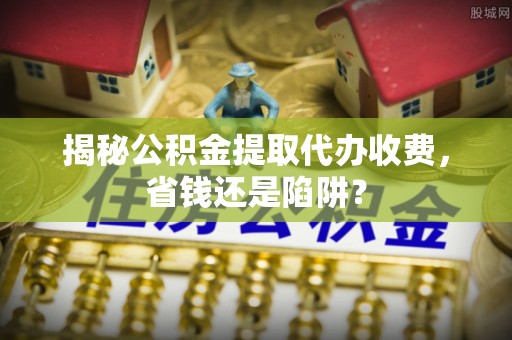 古塔揭秘公积金提取代办收费，省钱还是陷阱？