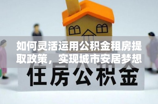 古塔如何灵活运用公积金租房提取政策，实现城市安居梦想