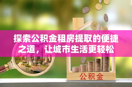古塔探索公积金租房提取的便捷之道，让城市生活更轻松