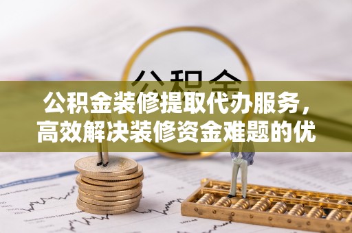 古塔公积金装修提取代办服务，高效解决装修资金难题的优选方案